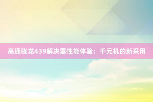 高通骁龙439解决器性能体验:千元机的新采用